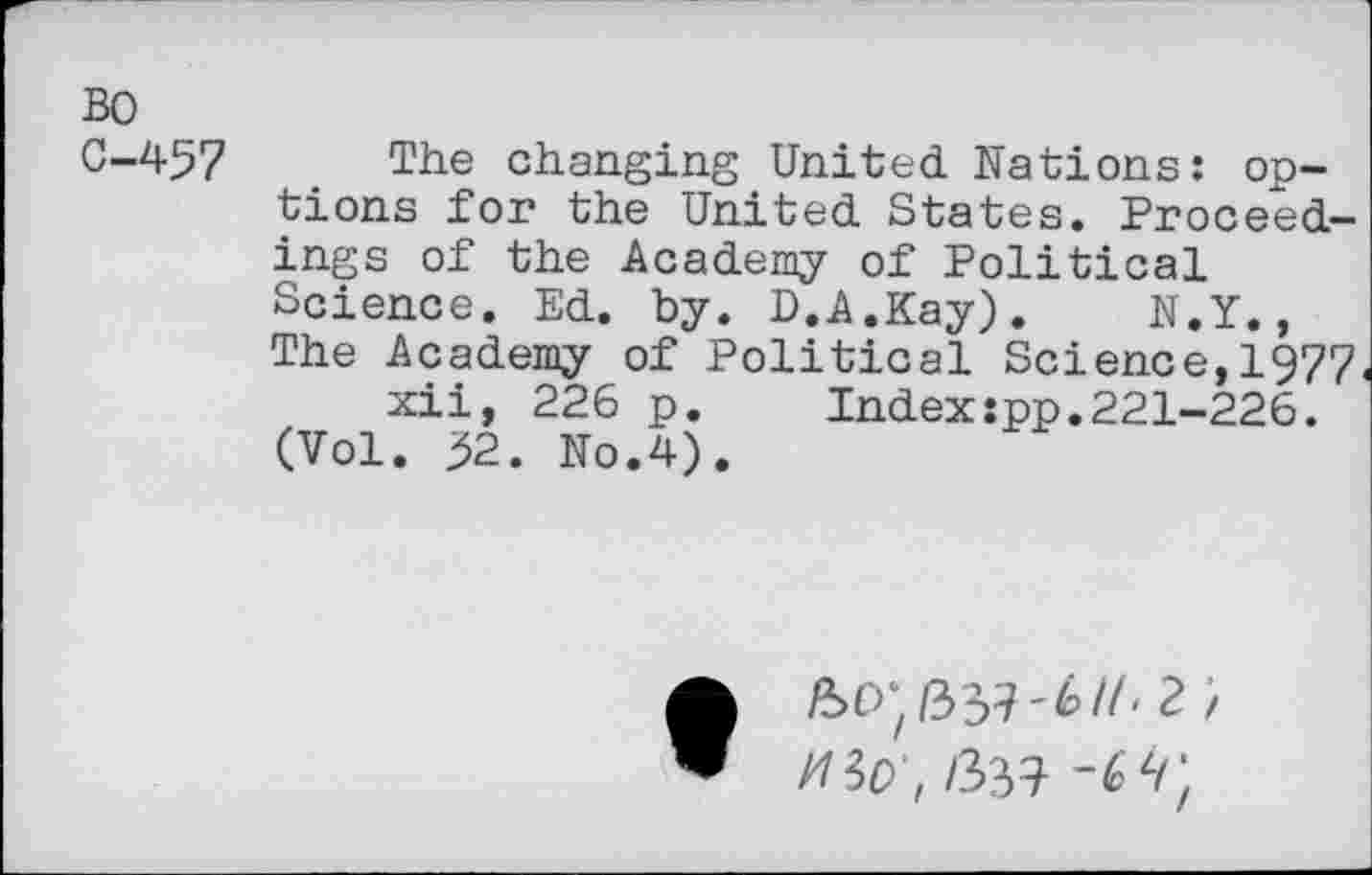 ﻿BO
0-457 The changing United Nations: options for the United States. Proceedings of the Academy of Political Science. Ed. by. D.A.Kay). N.Y., The Academy of Political Science,1977.
xii, 226 p.	Index:pp.221-226.
(Vol. 52. No.4).
so;/337-6//, ? / msv, /337 -6Z/;